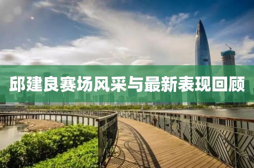 邱建良賽場風(fēng)采與最新表現(xiàn)回顧
