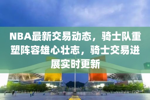 NBA最新交易動(dòng)態(tài)，騎士隊(duì)重塑陣容雄心壯志，騎士交易進(jìn)展實(shí)時(shí)更新