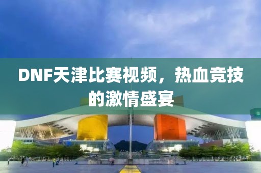 DNF天津比賽視頻，熱血競(jìng)技的激情盛宴