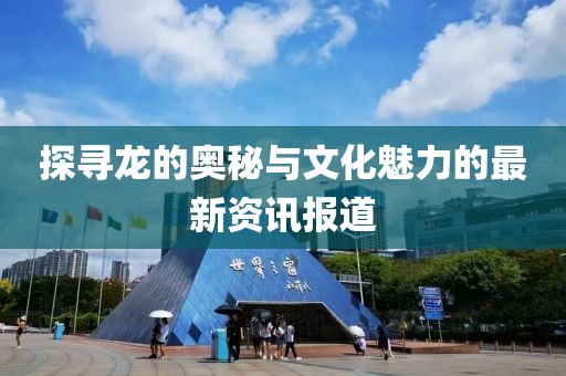 探尋龍的奧秘與文化魅力的最新資訊報(bào)道