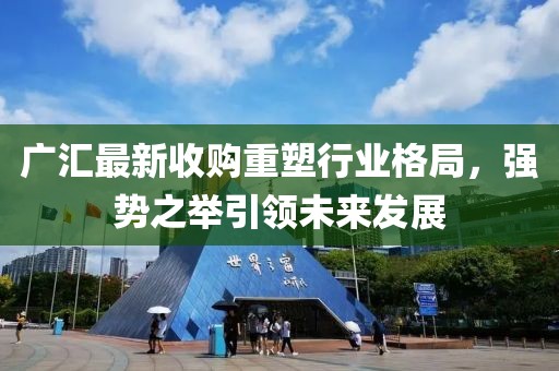 廣匯最新收購(gòu)重塑行業(yè)格局，強(qiáng)勢(shì)之舉引領(lǐng)未來(lái)發(fā)展