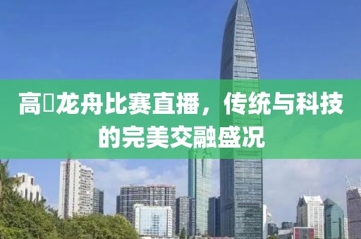 高埗龍舟比賽直播，傳統(tǒng)與科技的完美交融盛況