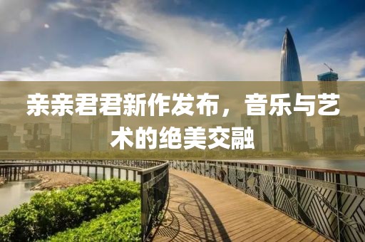 親親君君新作發(fā)布，音樂與藝術的絕美交融