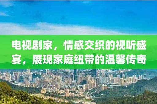 電視劇家，情感交織的視聽(tīng)盛宴，展現(xiàn)家庭紐帶的溫馨傳奇