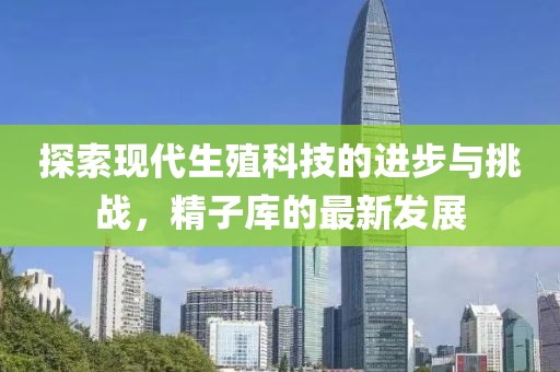 探索現(xiàn)代生殖科技的進(jìn)步與挑戰(zhàn)，精子庫的最新發(fā)展