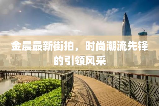金晨最新街拍，時尚潮流先鋒的引領風采