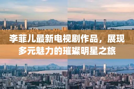 李菲兒最新電視劇作品，展現(xiàn)多元魅力的璀璨明星之旅