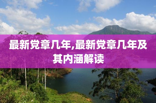 最新黨章幾年,最新黨章幾年及其內(nèi)涵解讀