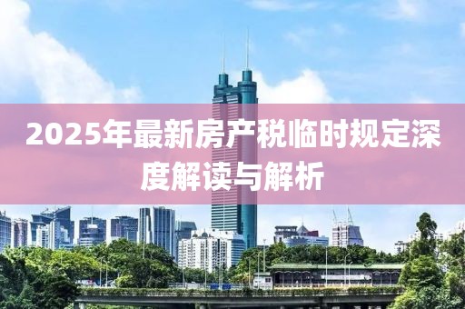 2025年最新房產(chǎn)稅臨時(shí)規(guī)定深度解讀與解析