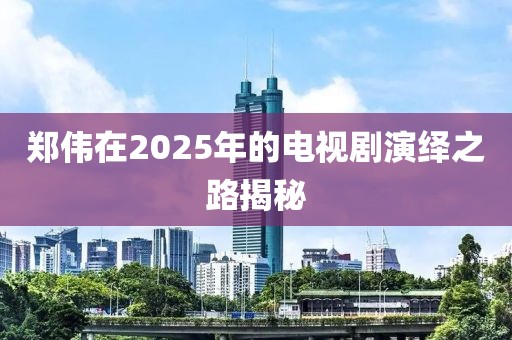 鄭偉在2025年的電視劇演繹之路揭秘
