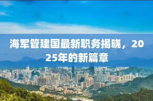海軍管建國最新職務(wù)揭曉，2025年的新篇章