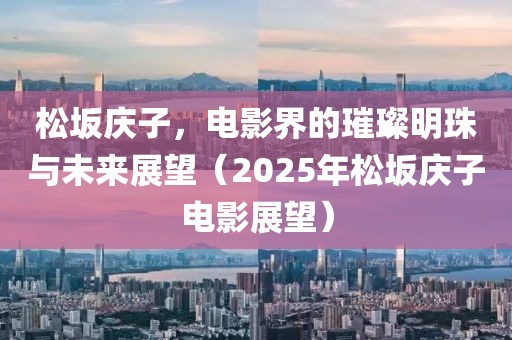 松坂慶子，電影界的璀璨明珠與未來展望（2025年松坂慶子電影展望）