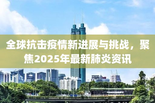 全球抗擊疫情新進(jìn)展與挑戰(zhàn)，聚焦2025年最新肺炎資訊