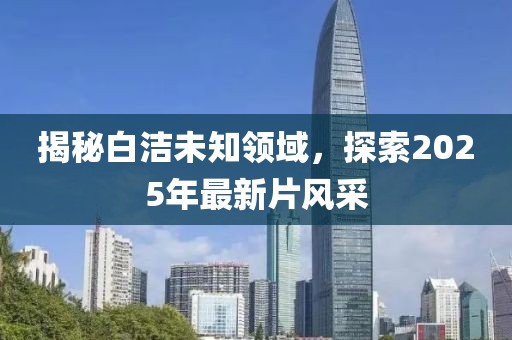 揭秘白潔未知領(lǐng)域，探索2025年最新片風(fēng)采