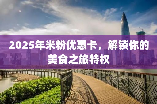 2025年米粉優(yōu)惠卡，解鎖你的美食之旅特權(quán)
