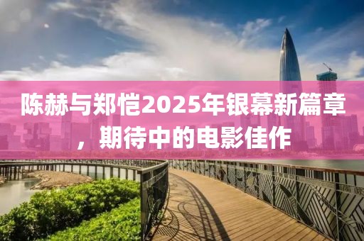 陳赫與鄭愷2025年銀幕新篇章，期待中的電影佳作