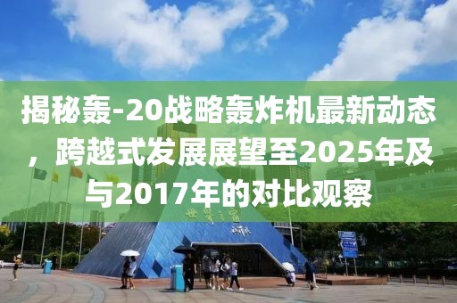 揭秘轟-20戰(zhàn)略轟炸機(jī)最新動態(tài)，跨越式發(fā)展展望至2025年及與2017年的對比觀察