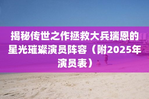 揭秘傳世之作拯救大兵瑞恩的星光璀璨演員陣容（附2025年演員表）