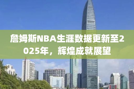詹姆斯NBA生涯數(shù)據(jù)更新至2025年，輝煌成就展望