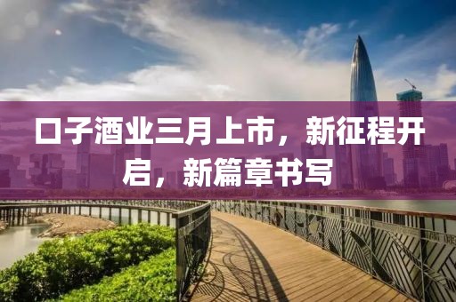 口子酒業(yè)三月上市，新征程開啟，新篇章書寫