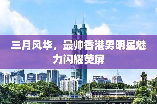 三月風華，最帥香港男明星魅力閃耀熒屏