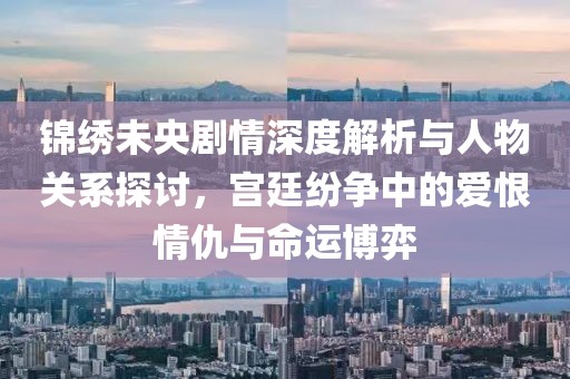 錦繡未央劇情深度解析與人物關系探討，宮廷紛爭中的愛恨情仇與命運博弈