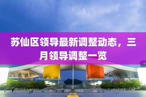 蘇仙區(qū)領(lǐng)導(dǎo)最新調(diào)整動態(tài)，三月領(lǐng)導(dǎo)調(diào)整一覽