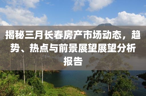 揭秘三月長春房產(chǎn)市場動態(tài)，趨勢、熱點(diǎn)與前景展望展望分析報告