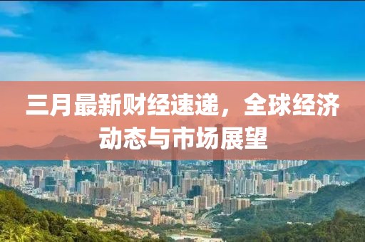 三月最新財經(jīng)速遞，全球經(jīng)濟動態(tài)與市場展望