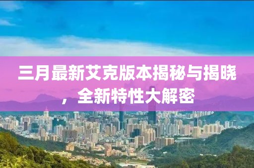 三月最新艾克版本揭秘與揭曉，全新特性大解密