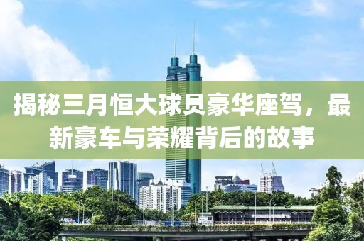揭秘三月恒大球員豪華座駕，最新豪車與榮耀背后的故事