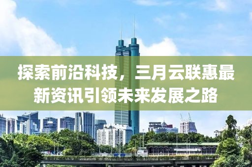 探索前沿科技，三月云聯(lián)惠最新資訊引領(lǐng)未來(lái)發(fā)展之路