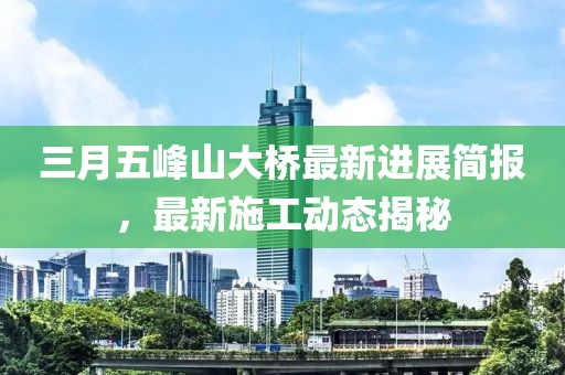 三月五峰山大橋最新進展簡報，最新施工動態(tài)揭秘