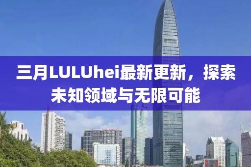 三月LULUhei最新更新，探索未知領(lǐng)域與無限可能