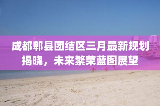 成都郫縣團結(jié)區(qū)三月最新規(guī)劃揭曉，未來繁榮藍圖展望