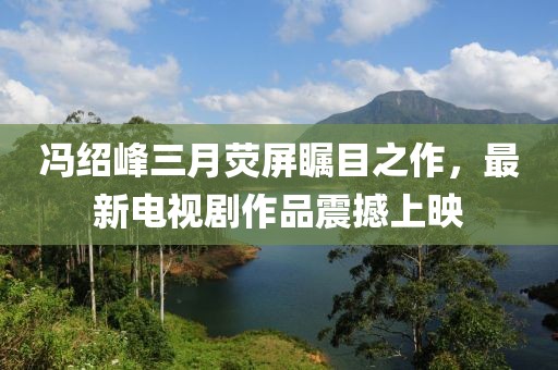 馮紹峰三月熒屏矚目之作，最新電視劇作品震撼上映