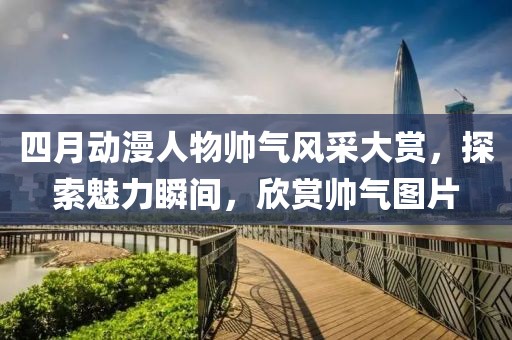 四月動漫人物帥氣風(fēng)采大賞，探索魅力瞬間，欣賞帥氣圖片