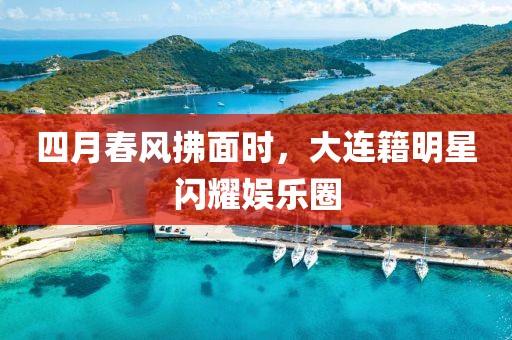 四月春風(fēng)拂面時，大連籍明星閃耀娛樂圈
