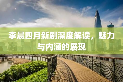 李晨四月新劇深度解讀，魅力與內(nèi)涵的展現(xiàn)