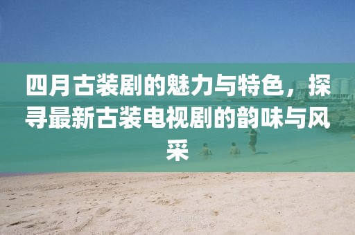 四月古裝劇的魅力與特色，探尋最新古裝電視劇的韻味與風(fēng)采