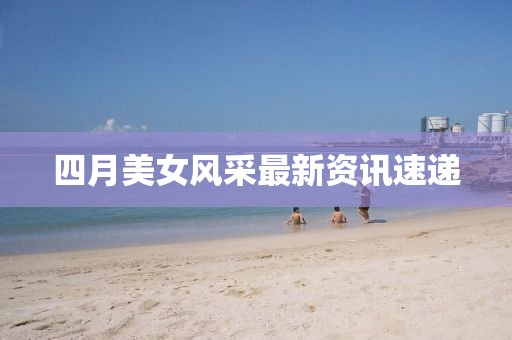 四月美女風(fēng)采最新資訊速遞