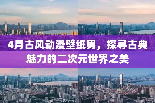 4月古風(fēng)動漫壁紙男，探尋古典魅力的二次元世界之美