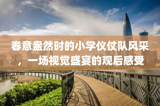 春意盎然時的小學(xué)儀仗隊風(fēng)采，一場視覺盛宴的觀后感受