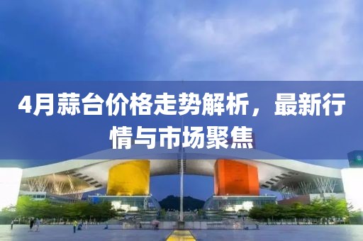 4月蒜臺價格走勢解析，最新行情與市場聚焦