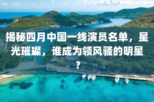 揭秘四月中國一線演員名單，星光璀璨，誰成為領(lǐng)風騷的明星？