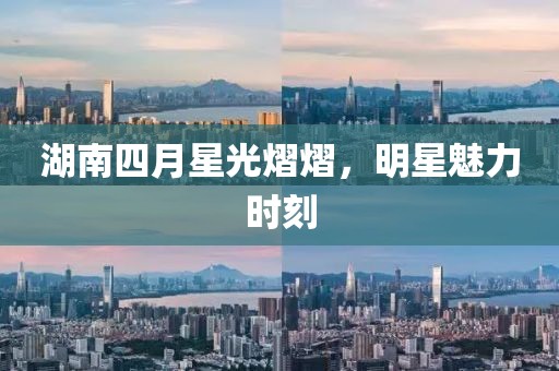 湖南四月星光熠熠，明星魅力時(shí)刻