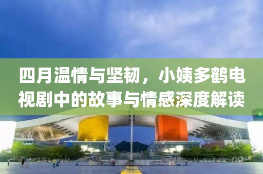 四月溫情與堅韌，小姨多鶴電視劇中的故事與情感深度解讀