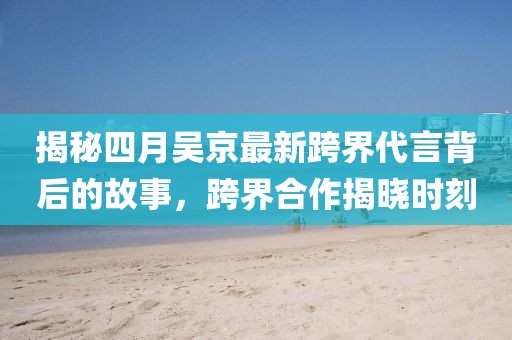 揭秘四月吳京最新跨界代言背后的故事，跨界合作揭曉時刻