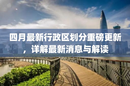 四月最新行政區(qū)劃分重磅更新，詳解最新消息與解讀