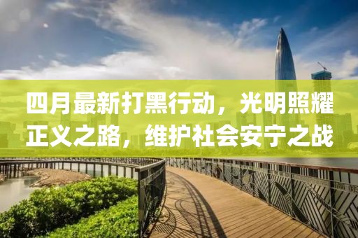 四月最新打黑行動(dòng)，光明照耀正義之路，維護(hù)社會(huì)安寧之戰(zhàn)